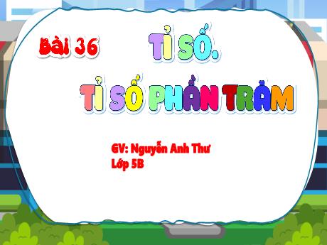 Bài giảng Toán 5 - Bài 36: Tỉ số. Tỉ số phần trăm - Nguyễn Anh Thư